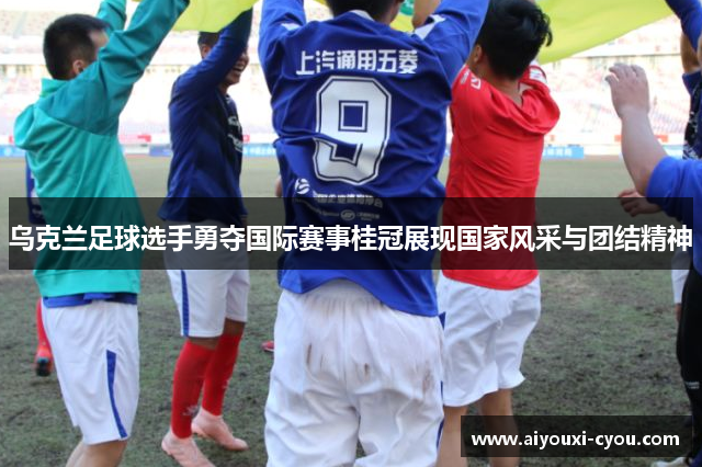 乌克兰足球选手勇夺国际赛事桂冠展现国家风采与团结精神