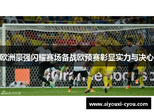欧洲豪强闪耀赛场备战欧预赛彰显实力与决心