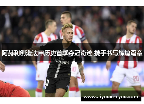 阿赫利创造法甲历史首季夺冠奇迹 携手书写辉煌篇章