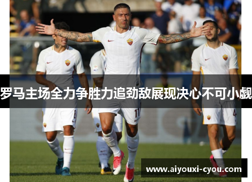 罗马主场全力争胜力追劲敌展现决心不可小觑