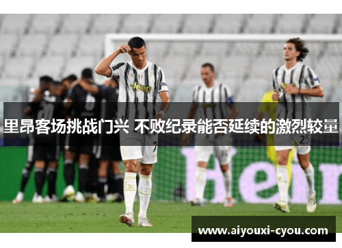 里昂客场挑战门兴 不败纪录能否延续的激烈较量