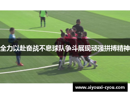 全力以赴奋战不息球队争斗展现顽强拼搏精神