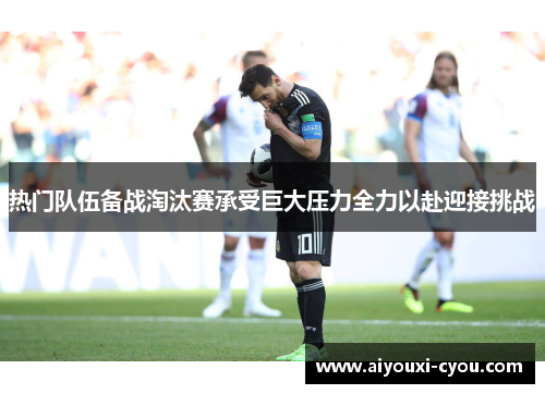 热门队伍备战淘汰赛承受巨大压力全力以赴迎接挑战