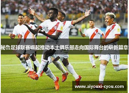秘鲁足球联赛崛起推动本土俱乐部走向国际舞台的崭新篇章