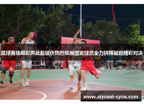 篮球赛场喝彩声此起彼伏热烈氛围激发球员全力拼搏展现精彩对决