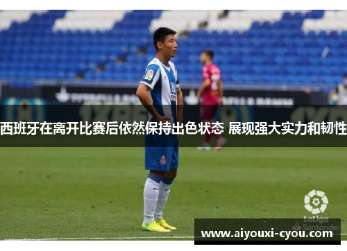 西班牙在离开比赛后依然保持出色状态 展现强大实力和韧性