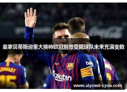 皇家贝蒂斯迎重大换帅欧冠前景受阻球队未来充满变数