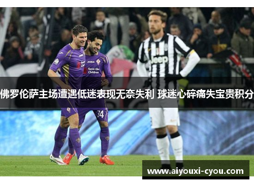 佛罗伦萨主场遭遇低迷表现无奈失利 球迷心碎痛失宝贵积分